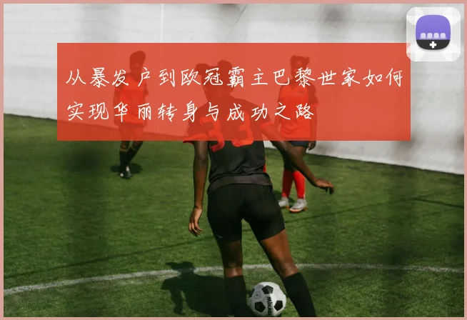 从暴发户到欧冠霸主巴黎世家如何实现华丽转身与成功之路