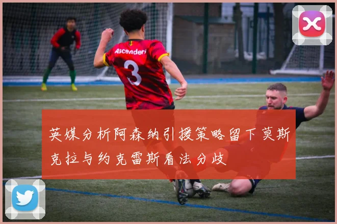 英媒分析阿森纳引援策略留下莫斯克拉与约克雷斯看法分歧