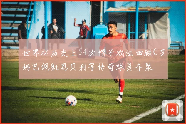 世界杯历史上54次帽子戏法回顾C罗姆巴佩凯恩贝利等传奇球员齐聚