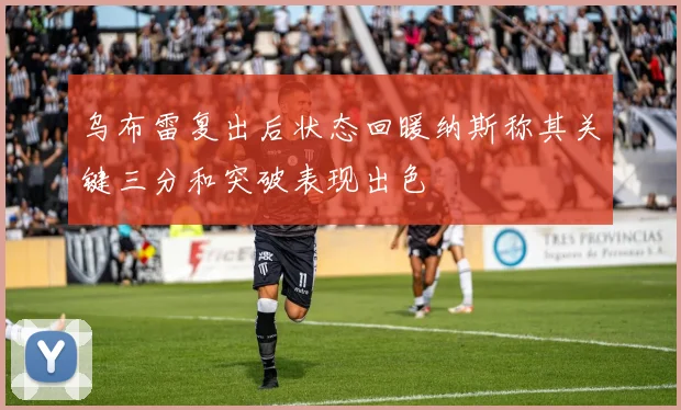 乌布雷复出后状态回暖纳斯称其关键三分和突破表现出色