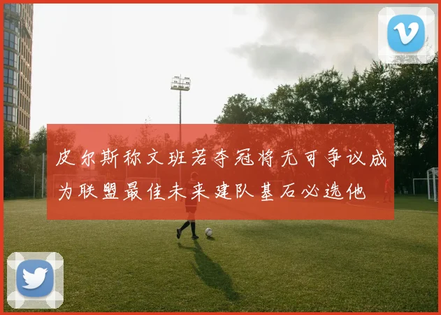 皮尔斯称文班若夺冠将无可争议成为联盟最佳未来建队基石必选他