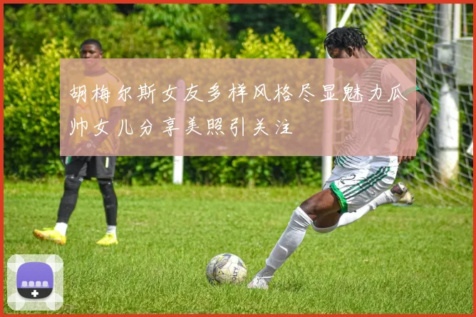 胡梅尔斯女友多样风格尽显魅力瓜帅女儿分享美照引关注