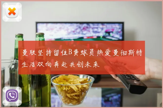 曼联坚持留住B费球员热爱曼彻斯特生活双向奔赴共创未来