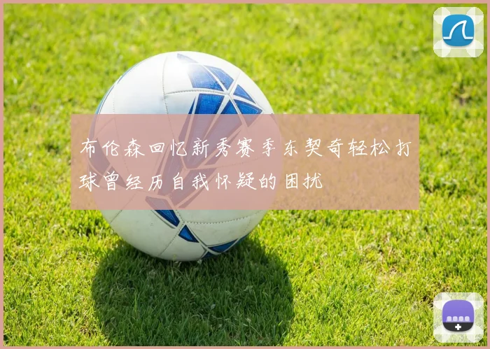 布伦森回忆新秀赛季东契奇轻松打球曾经历自我怀疑的困扰