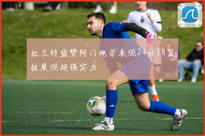 杜兰特盛赞阿门绝杀表现24分18篮板展现超强实力