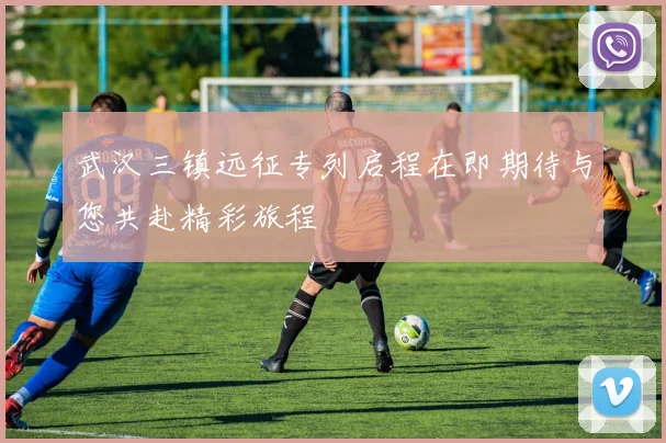 武汉三镇远征专列启程在即期待与您共赴精彩旅程