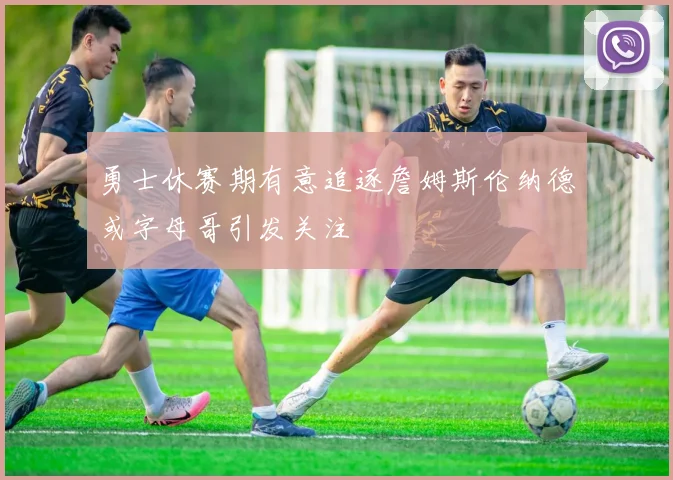 勇士休赛期有意追逐詹姆斯伦纳德或字母哥引发关注