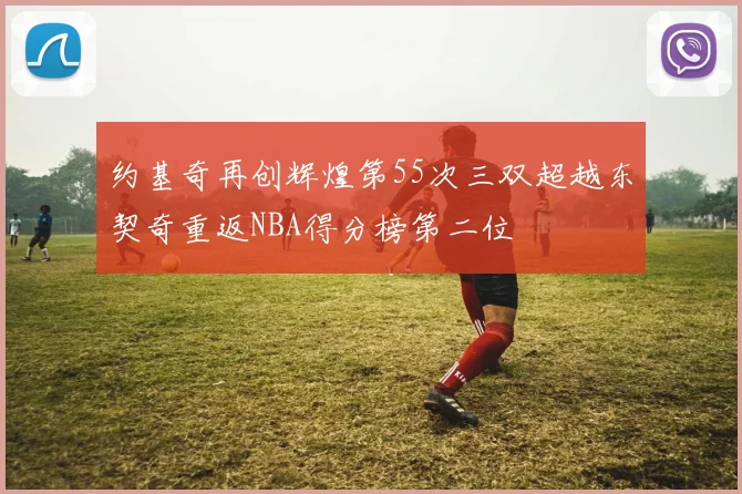 约基奇再创辉煌第55次三双超越东契奇重返NBA得分榜第二位
