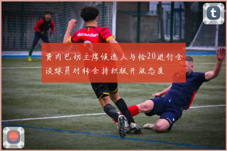 费内巴切主席候选人与恰20进行会谈球员对转会持积极开放态度