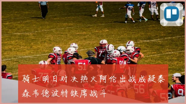 骑士明日对决热火阿伦出战成疑泰森韦德波特缺席战斗