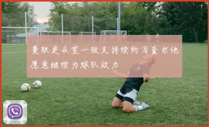 曼联更衣室一致支持续约马奎尔他愿意继续为球队效力