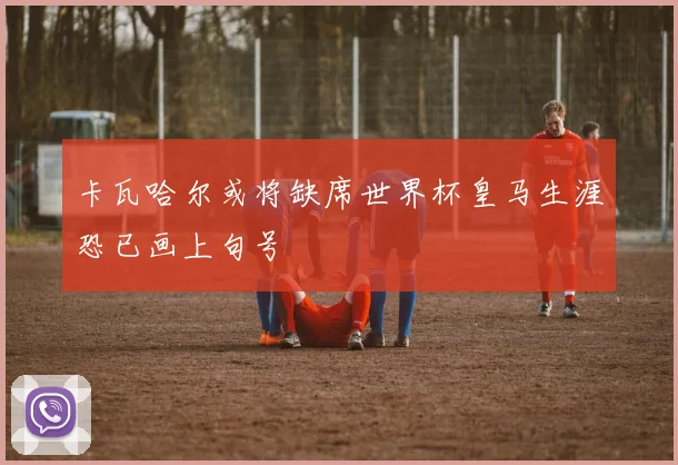 卡瓦哈尔或将缺席世界杯皇马生涯恐已画上句号