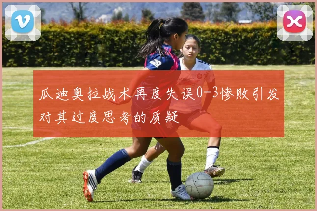 瓜迪奥拉战术再度失误0-3惨败引发对其过度思考的质疑