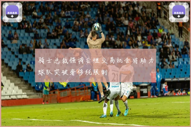 骑士总裁强调合理交易机会将助力球队突破奢侈税限制