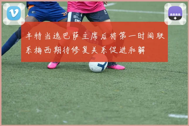 丰特当选巴萨主席后将第一时间联系梅西期待修复关系促进和解