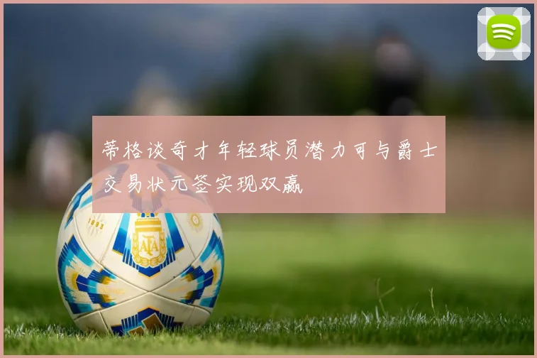 蒂格谈奇才年轻球员潜力可与爵士交易状元签实现双赢