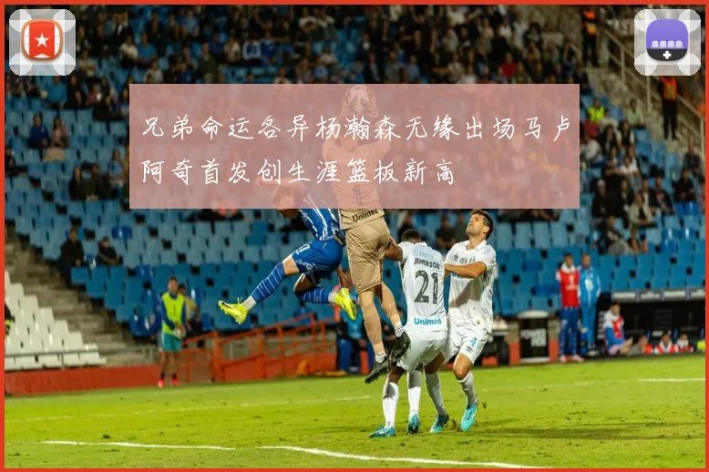 兄弟命运各异杨瀚森无缘出场马卢阿奇首发创生涯篮板新高