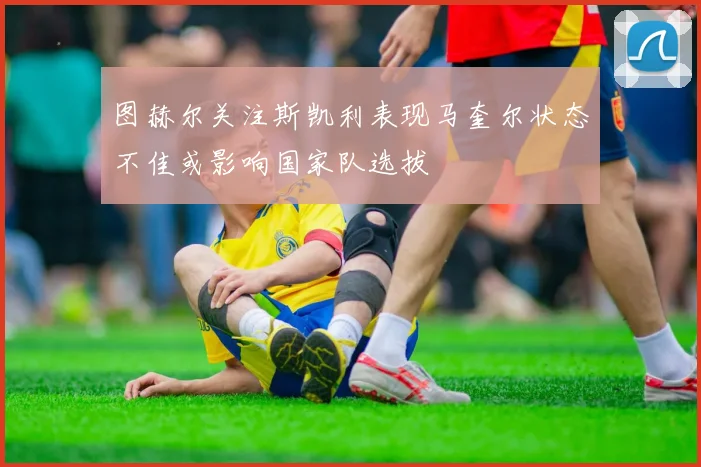 图赫尔关注斯凯利表现马奎尔状态不佳或影响国家队选拔